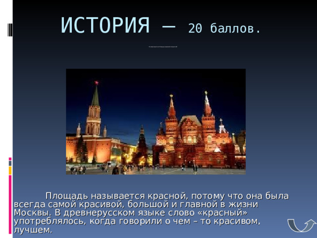 ИСТОРИЯ – 20 баллов.  Почему Красная площадь называется красной?             Площадь называется красной, потому что она была всегда самой красивой, большой и главной в жизни Москвы. В древнерусском языке слово «красный» употреблялось, когда говорили о чем – то красивом, лучшем. 