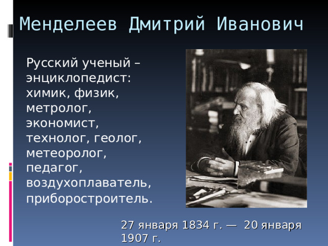 Менделеев Дмитрий Иванович   Русский ученый –энциклопедист: химик, физик, метролог, экономист, технолог, геолог, метеоролог, педагог, воздухоплаватель, приборостроитель.  27 января 1834 г. — 20 января 1907 г. 