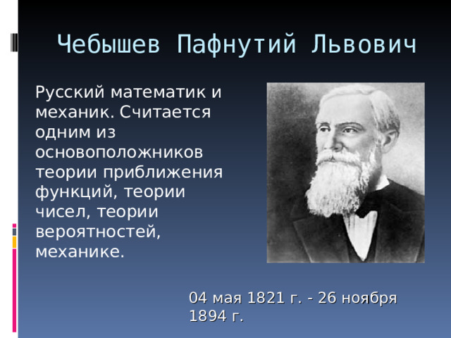 Чебышев Пафнутий Львович    Русский математик и механик. Считается одним из основоположников теории приближения функций, теории чисел, теории вероятностей, механике. 04 мая 1821 г. - 26 ноября 1894 г. 
