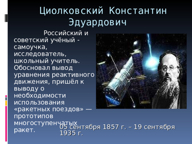  Циолковский Константин Эдуардович     Российский и советский учёный - самоучка, исследователь, школьный учитель. Обосновал вывод уравнения реактивного движения, пришёл к выводу о необходимости использования «ракетных поездов» — прототипов многоступенчатых ракет. 05 сентября 1857 г. – 19 сентября 1935 г. 