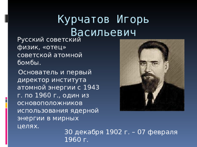 Курчатов Игорь Васильевич    Русский советский физик, «отец» советской атомной бомбы.  Основатель и первый директор института атомной энергии с 1943 г. по 1960 г., один из основоположников использования ядерной энергии в мирных целях. 30 декабря 1902 г. – 07 февраля 1960 г. 