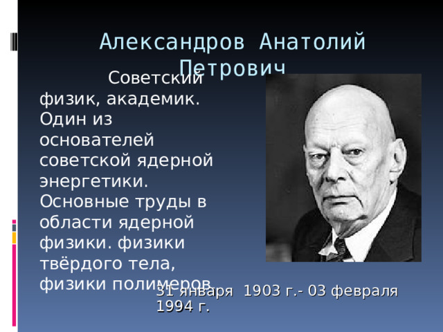 Александров Анатолий Петрович     Советский физик, академик. Один из основателей советской ядерной энергетики. Основные труды в области ядерной физики. физики твёрдого тела, физики полимеров. 31 января 1903 г.- 03 февраля 1994 г. 