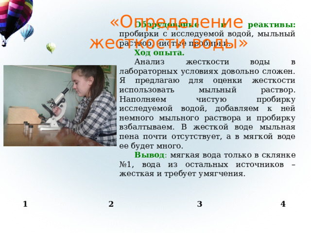 «Определение жесткости воды» Оборудование и реактивы:  пробирки с исследуемой водой, мыльный раствор, чистые пробирки. Ход опыта. Анализ жесткости воды в лабораторных условиях довольно сложен. Я предлагаю для оценки жесткости использовать мыльный раствор. Наполняем чистую пробирку исследуемой водой, добавляем к ней немного мыльного раствора и пробирку взбалтываем. В жесткой воде мыльная пена почти отсутствует, а в мягкой воде ее будет много. Вывод : мягкая вода только в склянке №1, вода из остальных источников – жесткая и требует умягчения. 1 2 3 4 