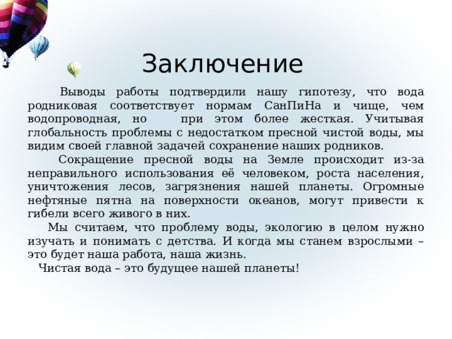 Заключение  Выводы работы подтвердили нашу гипотезу, что вода родниковая соответствует нормам СанПиНа и чище, чем водопроводная, но при этом более жесткая. Учитывая глобальность проблемы с недостатком пресной чистой воды, мы видим своей главной задачей сохранение наших родников.  Сокращение пресной воды на Земле происходит из-за неправильного использования её человеком, роста населения, уничтожения лесов, загрязнения нашей планеты. Огромные нефтяные пятна на поверхности океанов, могут привести к гибели всего живого в них.  Мы считаем, что проблему воды, экологию в целом нужно изучать и понимать с детства. И когда мы станем взрослыми – это будет наша работа, наша жизнь.  Чистая вода – это будущее нашей планеты! 