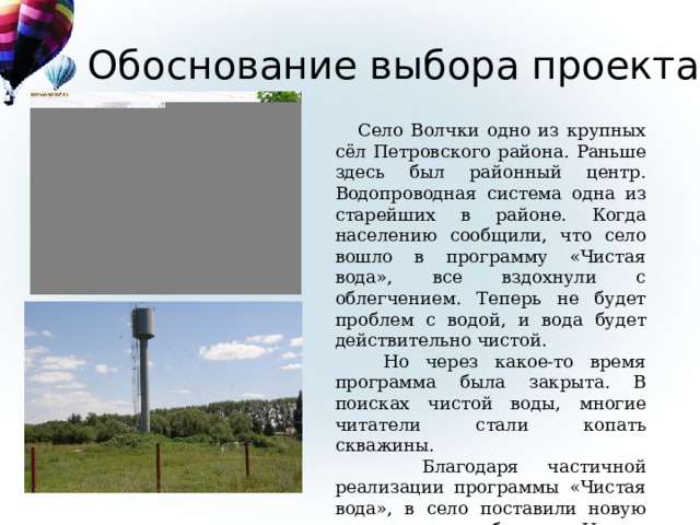 Обоснование выбора проекта  Село Волчки одно из крупных сёл Петровского района. Раньше здесь был районный центр. Водопроводная система одна из старейших в районе. Когда населению сообщили, что село вошло в программу «Чистая вода», все вздохнули с облегчением. Теперь не будет проблем с водой, и вода будет действительно чистой.  Но через какое-то время программа была закрыта. В поисках чистой воды, многие читатели стали копать скважины.  Благодаря частичной реализации программы «Чистая вода», в село поставили новую водонапорную башню. И мы решили проверить качество воды центрального водопровода и скважин. 