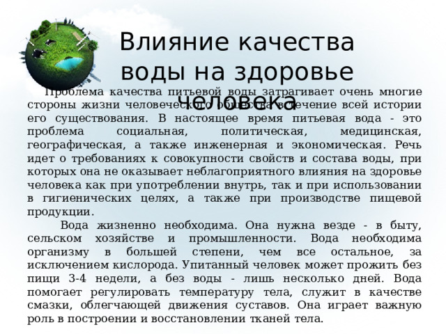 Влияние качества воды на здоровье человека  Проблема качества питьевой воды затрагивает очень многие стороны жизни человеческого общества в течение всей истории его существования. В настоящее время питьевая вода - это проблема социальная, политическая, медицинская, географическая, а также инженерная и экономическая. Речь идет о требованиях к совокупности свойств и состава воды, при которых она не оказывает неблагоприятного влияния на здоровье человека как при употреблении внутрь, так и при использовании в гигиенических целях, а также при производстве пищевой продукции.  Вода жизненно необходима. Она нужна везде - в быту, сельском хозяйстве и промышленности. Вода необходима организму в большей степени, чем все остальное, за исключением кислорода. Упитанный человек может прожить без пищи 3-4 недели, а без воды - лишь несколько дней. Вода помогает регулировать температуру тела, служит в качестве смазки, облегчающей движения суставов. Она играет важную роль в построении и восстановлении тканей тела. 