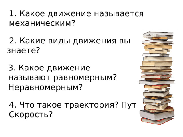 1. Какое движение называется механическим?  2. Какие виды движения вы знаете? 3. Какое движение называют равномерным? Неравномерным? 4. Что такое траектория? Путь? Скорость? 