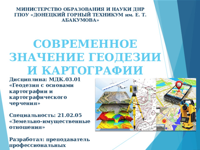 МИНИСТЕРСТВО ОБРАЗОВАНИЯ И НАУКИ ДНР ГПОУ «ДОНЕЦКИЙ ГОРНЫЙ ТЕХНИКУМ им. Е. Т. АБАКУМОВА» СОВРЕМЕННОЕ ЗНАЧЕНИЕ ГЕОДЕЗИИ И КАРТОГРАФИИ Дисциплина: МДК.03.01 «Геодезия с основами картографии и картографического черчения»  Специальность: 21.02.05 «Земельно-имущественные отношения»  Разработал: преподаватель профессиональных дисциплин, специалист второй категории Бурыкина А. Ю. 