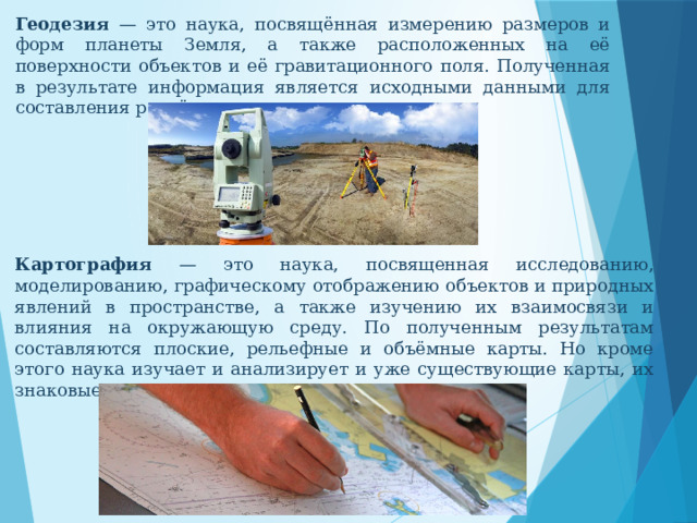 Геодезия — это наука, посвящённая измерению размеров и форм планеты Земля, а также расположенных на её поверхности объектов и её гравитационного поля. Полученная в результате информация является исходными данными для составления расчётов, планов, схем, проектов. Картография — это наука, посвященная исследованию, моделированию, графическому отображению объектов и природных явлений в пространстве, а также изучению их взаимосвязи и влияния на окружающую среду. По полученным результатам составляются плоские, рельефные и объёмные карты. Но кроме этого наука изучает и анализирует и уже существующие карты, их знаковые системы, источники и теории их построения. 