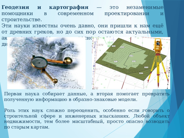 Геодезия и картография — это незаменимые помощники в современном проектировании и строительстве. Эти науки известны очень давно, они пришли к нам ещё от древних греков, но до сих пор остаются актуальными, активно развиваемыми и тесно связанными с другими дисциплинами. Первая наука собирает данные, а вторая помогает превратить полученную информацию в образно-знаковые модели. Роль этих наук сложно переоценить, особенно если говорить о строительной сфере и инженерных изысканиях. Любой объект недвижимости, тем более масштабный, просто опасно возводить по старым картам. 