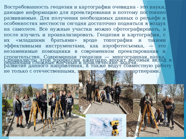 Востребованность геодезии и картографии очевидна - это науки, дающие информацию для проектирования и поэтому постоянно развиваемые. Для получения необходимых данных о рельефе и особенностях местности сегодня достаточно подняться в воздух на самолете. Все нужные участки можно сфотографировать, а после изучить и проанализировать. Геодезия и картография, с их «младшими братьями» вроде топографии и такими эффективными инструментами, как аэрофотосъемка, — это незаменимые помощники в современном проектировании и строительстве. Современная геодезия — многогранная наука, решающая сложные научные и практические задачи. Специалисты этой профессии ежегодно вносят весомый вклад в развитие данного направления, а также ведут совместную работу не только с отечественными, но и с зарубежными партнерами. 