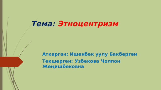 Тема: Этноцентризм  Аткарган: Ишенбек уулу Бакберген Текшерген: Узбекова Чолпон Жеңишбековна 