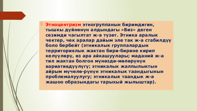 Этноцентризм этногруппанын биримдигин, тышкы дүйнөнүн алдындагы «Биз» деген сезимди чагылтат ж-а түзөт. Этника аралык чектер, чек аралар дайым эле так ж-а стабилдүү боло бербейт (этникалык группалардын территориялык жактан бири-бирине кирип келүүлөрү, өз ара айкашуулары; маданий ж-а тил жактан болгон мүнөздө-мөлөрүнүн вариативдүүлүгү; этникалык жалпылыктын айрым мүчөлө-рүнүн этникалык таандыгынын проблемалуулугу; этникалык таандык ж-а жашоо образындагы тарыхый жылыштар). 