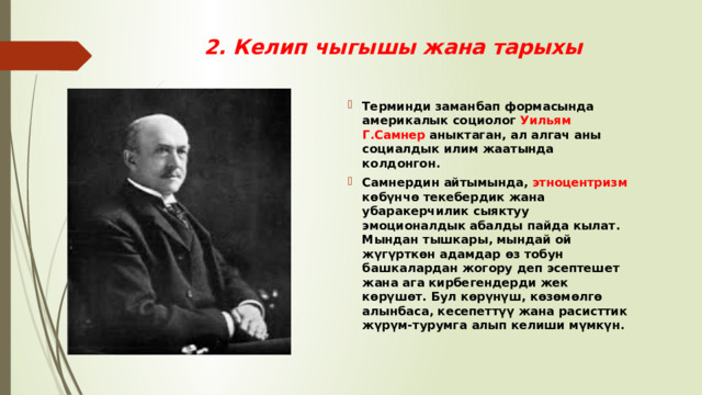 2. Келип чыгышы жана тарыхы Терминди заманбап формасында америкалык социолог Уильям Г.Самнер аныктаган, ал алгач аны социалдык илим жаатында колдонгон. Самнердин айтымында, этноцентризм көбүнчө текебердик жана убаракерчилик сыяктуу эмоционалдык абалды пайда кылат. Мындан тышкары, мындай ой жүгүрткөн адамдар өз тобун башкалардан жогору деп эсептешет жана ага кирбегендерди жек көрүшөт. Бул көрүнүш, көзөмөлгө алынбаса, кесепеттүү жана расисттик жүрүм-турумга алып келиши мүмкүн. 