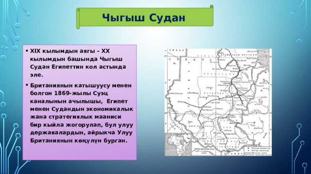 Чыгыш Судан XIX кылымдын аягы – XX кылымдын башында Чыгыш Судан Египеттин кол астында эле. Британиянын катышуусу менен болгон 1869-жылы Суэц каналынын ачылышы, Египет менен Судандын экономикалык жана стратегиялык мааниси бир кыйла жогорулап, бул улуу державалардын, айрыкча Улуу Британиянын көңүлүн бурган. 