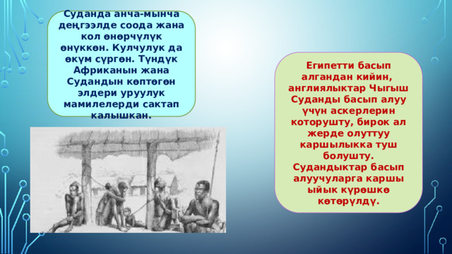 Суданда анча-мынча деңгээлде соода жана кол өнөрчүлүк өнүккөн. Кулчулук да өкүм сүргөн. Түндүк Африканын жана Судандын көптөгөн элдери уруулук мамилелерди сактап калышкан. Египетти басып алгандан кийин, англиялыктар Чыгыш Суданды басып алуу үчүн аскерлерин которушту, бирок ал жерде олуттуу каршылыкка туш болушту. Судандыктар басып алуучуларга каршы ыйык күрөшкө көтөрүлдү. 