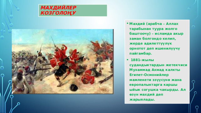 Махдийлер козголоңу Махдий (арабча – Аллах тарабынан туура жолго баштоочу) – исламда акыр заман болгондо келип, жерде адилеттүүлүк орнотот деп ишенилүүчү пайгамбар.  1881-жылы судандыктардын жетекчиси Мухаммад Ахмад калкты Египет-Осмонийлер мамлекети эзүүсүнө жана европалыктарга каршы ыйык согушка чакырды. Ал өзүн мaхдий деп жарыялады. 