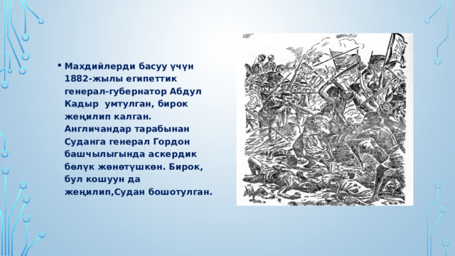 Махдийлерди басуу үчүн 1882-жылы египеттик генерал-губернатор Абдул Кадыр умтулган, бирок жеңилип калган. Англичандар тарабынан Суданга генерал Гордон башчылыгында аскердик бөлүк жөнөтүшкөн. Бирок, бул кошуун да жеңилип,Судан бошотулган. 