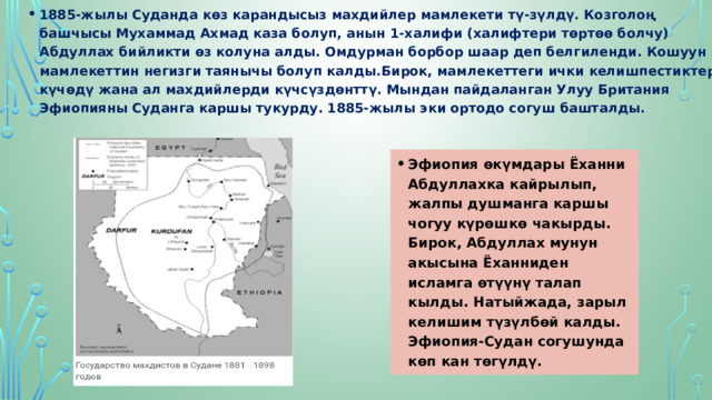 1885-жылы Суданда көз карандысыз махдийлер мамлекети тү-зүлдү. Козголоң башчысы Мухаммад Ахмад каза болуп, анын 1-халифи (xaлифтери төртөө болчу) Абдуллах бийликти өз колуна алды. Oмдурман борбор шаар деп белгиленди. Кошуун мамлекеттин негизги таянычы болуп калды.Бирок, мамлекеттеги ички келишпестиктер күчөдү жана ал махдийлерди күчсүздөнттү. Мындан пайдаланган Улуу Британия Эфиопияны Суданга каршы тукурду. 1885-жылы эки ортодо согуш башталды. Эфиопия өкүмдары Ёханни Абдуллахка кайрылып, жалпы душманга каршы чогуу күрөшкө чакырды. Бирок, Абдуллах мунун акысына Ёханниден исламга өтүүнү талап кылды. Натыйжада, зарыл келишим түзүлбөй калды. Эфиопия-Судан согушунда көп кан төгүлдү. 