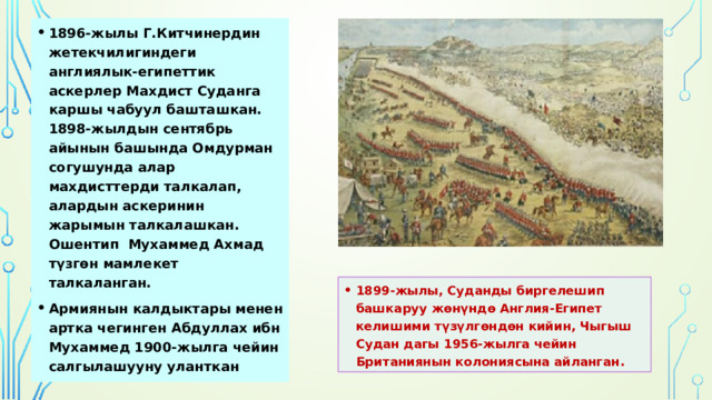 1896-жылы Г.Китчинердин жетекчилигиндеги англиялык-египеттик аскерлер Махдист Суданга каршы чабуул башташкан. 1898-жылдын сентябрь айынын башында Омдурман согушунда алар махдисттерди талкалап, алардын аскеринин жарымын талкалашкан. Ошентип Мухаммед Ахмад түзгөн мамлекет талкаланган. Армиянын калдыктары менен артка чегинген Абдуллах ибн Мухаммед 1900-жылга чейин салгылашууну уланткан 1899-жылы, Суданды биргелешип башкаруу жөнүндө Англия-Египет келишими түзүлгөндөн кийин, Чыгыш Судан дагы 1956-жылга чейин Британиянын колониясына айланган.  