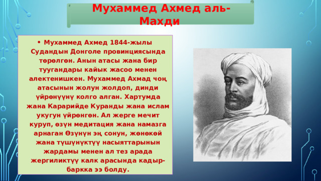 Мухаммед Ахмед аль-Махди Мухаммед Ахмед 1844-жылы Судандын Донголе провинциясында төрөлгөн. Анын атасы жана бир туугандары кайык жасоо менен алектенишкен. Мухаммед Ахмад чоң атасынын жолун жолдоп, динди үйрөнүүнү колго алган. Хартумда жана Карарийде Куранды жана ислам укугун үйрөнгөн. Ал жерге мечит куруп, өзүн медитация жана намазга арнаган Өзүнүн эң сонун, жөнөкөй жана түшүнүктүү насыяттарынын жардамы менен ал тез арада жергиликтүү калк арасында кадыр-баркка ээ болду. 