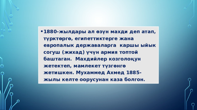 1880-жылдары ал өзүн махди деп атап, түрктөргө, египеттиктерге жана европалык державаларга каршы ыйык согуш (жихад) үчүн армия топтой баштаган. Махдийлер козголоңун жетектеп, мамлекет түзгөнгө жетишкен. Мухаммед Ахмед 1885-жылы келте оорусунан каза болгон. 
