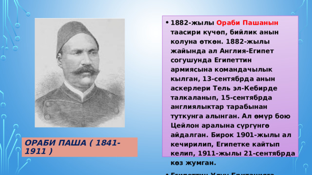 1882-жылы Ораби Пашанын таасири күчөп, бийлик анын колуна өткөн. 1882-жылы жайында ал Англия-Египет согушунда Египеттин армиясына командачылык кылган, 13-сентябрда анын аскерлери Тель эл-Кебирде талкаланып, 15-сентябрда англиялыктар тарабынан туткунга алынган. Ал өмүр бою Цейлон аралына сүргүнгө айдалган. Бирок 1901-жылы ал кечирилип, Египетке кайтып келип, 1911-жылы 21-сентябрда көз жумган. Египеттин Улуу Британияга биротоло баш ийишине Ораби Пашанын көтөрүлүшү себеп болгон. Ораби паша ( 1841-1911 ) 