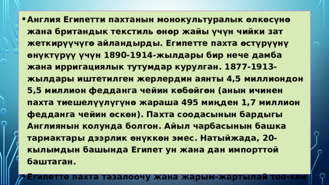 Англия Египетти пахтанын монокультуралык өлкөсүнө жана британдык текстиль өнөр жайы үчүн чийки зат жеткирүүчүгө айландырды. Египетте пахта өстүрүүнү өнүктүрүү үчүн 1890-1914-жылдары бир нече дамба жана ирригациялык тутумдар курулган. 1877-1913-жылдары иштетилген жерлердин аянты 4,5 миллиондон 5,5 миллион федданга чейин көбөйгөн (анын ичинен пахта тиешелүүлүгүнө жараша 495 миңден 1,7 миллион федданга чейин өскөн). Пахта соодасынын бардыгы Англиянын колунда болгон. Айыл чарбасынын башка тармактары дээрлик өнүккөн эмес. Натыйжада, 20-кылымдын башында Египет ун жана дан импорттой баштаган. Египетте пахта тазалоочу жана жарым-жартылай тоо-кен өнөр жайлары иштеген. Египеттин бардык пахталары чет өлкөлөрдө, анын ичинде Советтик Россияда иштетилген.  