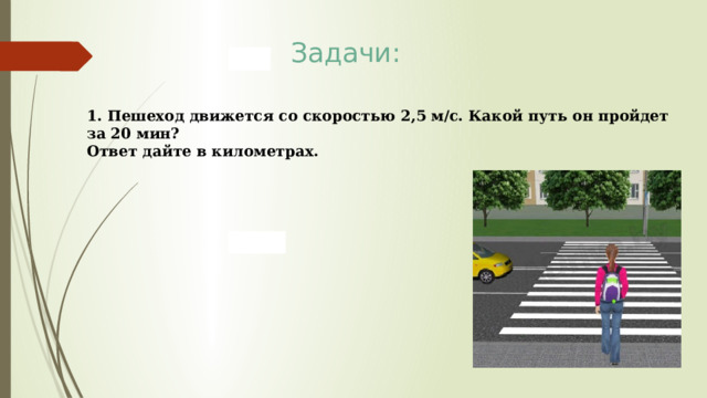 Задачи: 1. Пешеход движется со скоростью 2,5 м/с. Какой путь он пройдет за 20 мин? Ответ дайте в километрах. 