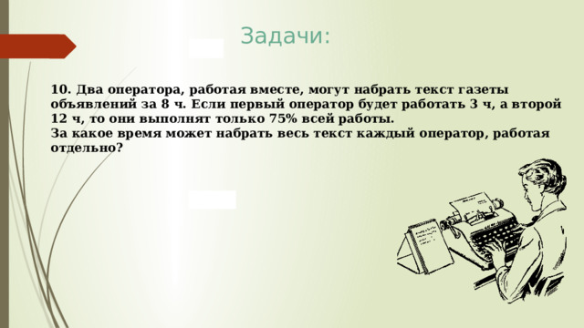 Задачи: 10. Два оператора, работая вместе, могут набрать текст газеты объявлений за 8 ч. Если первый оператор будет работать 3 ч, а второй 12 ч, то они выполнят только 75% всей работы. За какое время может набрать весь текст каждый оператор, работая отдельно? 