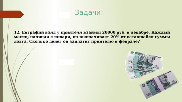 Задачи: 12. Евграфий взял у приятеля взаймы 20000 руб. в декабре. Каждый месяц, начиная с января, он выплачивает 20% от оставшейся суммы долга. Сколько денег он заплатит приятелю в феврале? 