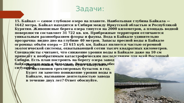Задачи: 15. Байкал — самое глубокое озеро на планете. Наибольшая глубина Байкала — 1642 метра. Байкал находится в Сибири между Иркутской областью и Республикой Бурятия. Живописные берега озера тянутся на 2000 километров, а площадь водной поверхности составляет 31 722 кв. км. Прибрежные территории отличаются уникальным разнообразием флоры и фауны. Вода в Байкале удивительно прозрачна: видно дно на глубине 40 метров. Запасы пресной воды в Байкале огромны: объём озера — 23 615 куб. км. Байкал является частью огромной экологической системы, охватывающей сотни тысяч квадратных километров. Специалисты считают, что снижение уровня воды в Байкале даже на 10 см приведёт к необратимым катастрофическим последствиям для всей Восточной Сибири. Есть план построить на берегу озера завод, который будет выпускать байкальскую воду в бутылках. Экологи сильно обеспокоены сложившейся ситуацией. Предположим, что завод будет выпускать 40 миллионов трехлитровых бутылок в год. Будет ли заметно понижение уровня воды в Байкале, вызванное деятельностью завода в течение двух лет? Ответ обоснуйте. 