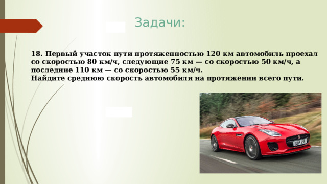 Задачи: 18. Первый участок пути протяженностью 120 км автомобиль проехал со скоростью 80 км/ч, следующие 75 км — со скоростью 50 км/ч, а последние 110 км — со скоростью 55 км/ч. Найдите среднюю скорость автомобиля на протяжении всего пути. 