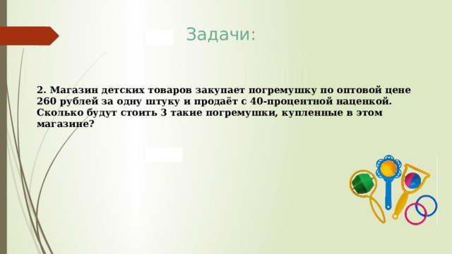 Задачи: 2. Магазин детских товаров закупает погремушку по оптовой цене 260 рублей за одну штуку и продаёт с 40-процентной наценкой. Сколько будут стоить 3 такие погремушки, купленные в этом магазине? 