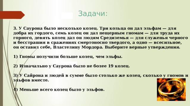 Задачи: 3. У Саурона было несколько колец. Три кольца он дал эльфам — для добра их гордого, семь колец он дал пещерным гномам — для труда их горного, девять колец дал он людям Средиземья — для служенья черного и бесстрашия в сражениях смертоносно твердого, а одно — всесильное, он оставил себе, Властелину Мордора. Выберите верные утверждения.  1) Гномы получили больше колец, чем эльфы.  2) Изначально у Саурона было не более 19 колец.  3) У Сайрона и людей в сумме было столько же колец, сколько у гномов и эльфов вместе.  4) Меньше всего колец было у эльфов. 