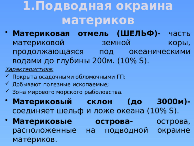 1.Подводная окраина материков Материковая отмель (ШЕЛЬФ)- часть материковой земной коры, продолжающаяся под океаническими водами до глубины 200м. (10% S). Характеристика: Покрыта осадочными обломочными ГП; Добывают полезные ископаемые; Зона мирового морского рыболовства. Материковый склон (до 3000м)- соединяет шельф и ложе океана (10% S). Материковые острова- острова, расположенные на подводной окраине материков. 