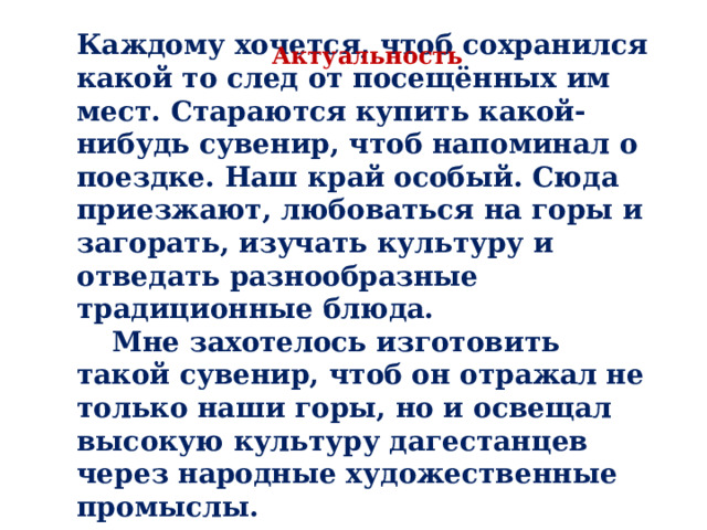 Каждому хочется, чтоб сохранился какой то след от посещённых им мест. Стараются купить какой-нибудь сувенир, чтоб напоминал о поездке. Наш край особый. Сюда приезжают, любоваться на горы и загорать, изучать культуру и отведать разнообразные традиционные блюда.  Мне захотелось изготовить такой сувенир, чтоб он отражал не только наши горы, но и освещал высокую культуру дагестанцев через народные художественные промыслы. Актуальность 