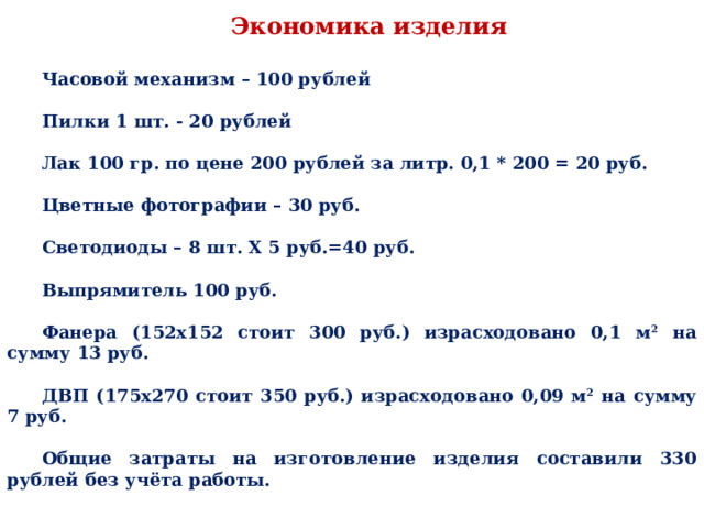 Экономика изделия Часовой механизм – 100 рублей  Пилки 1 шт. - 20 рублей  Лак 100 гр. по цене 200 рублей за литр. 0,1 * 200 = 20 руб.  Цветные фотографии – 30 руб.  Светодиоды – 8 шт. Х 5 руб.=40 руб.  Выпрямитель 100 руб.  Фанера (152х152 стоит 300 руб.) израсходовано 0,1 м 2 на сумму 13 руб.  ДВП (175х270 стоит 350 руб.) израсходовано 0,09 м 2 на сумму 7 руб.  Общие затраты на изготовление изделия составили 330 рублей без учёта работы. 