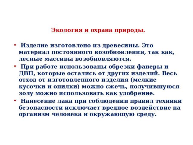 Экология и охрана природы.  Изделие изготовлено из древесины. Это материал постоянного возобновления, так как, лесные массивы возобновляются.  При работе использованы обрезки фанеры и ДВП, которые остались от других изделий. Весь отход от изготовленного изделия (мелкие кусочки и опилки) можно сжечь, получившуюся золу можно использовать как удобрение.  Нанесение лака при соблюдении правил техники безопасности исключает вредное воздействие на организм человека и окружающую среду. 