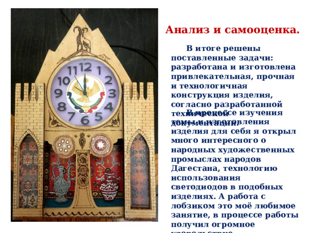 Анализ и самооценка. В итоге решены поставленные задачи: разработана и изготовлена привлекательная, прочная и технологичная конструкция изделия, согласно разработанной технической документации. В процессе изучения темы и изготовления изделия для себя я открыл много интересного о народных художественных промыслах народов Дагестана, технологию использования светодиодов в подобных изделиях. А работа с лобзиком это моё любимое занятие, в процессе работы получил огромное удовольствие. 