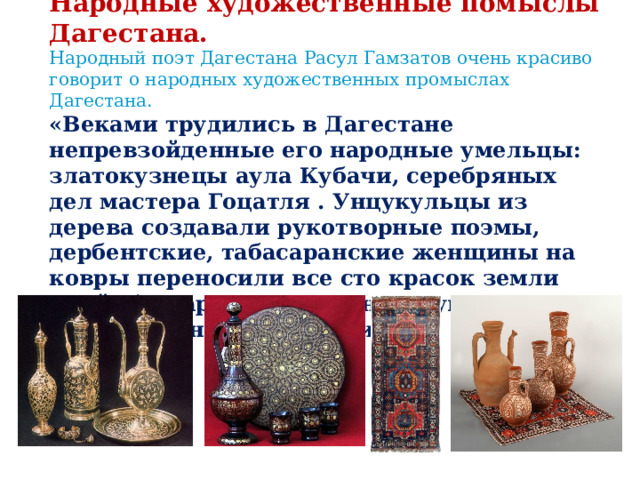 Народные художественные помыслы Дагестана. Народный поэт Дагестана Расул Гамзатов очень красиво говорит о народных художественных промыслах Дагестана. «Веками трудились в Дагестане непревзойденные его народные умельцы: златокузнецы аула Кубачи, серебряных дел мастера Гоцатля . Унцукульцы из дерева создавали рукотворные поэмы, дербентские, табасаранские женщины на ковры переносили все сто красок земли моей, балхарки на глиняных кувшинах писали таинственные стихи.» 