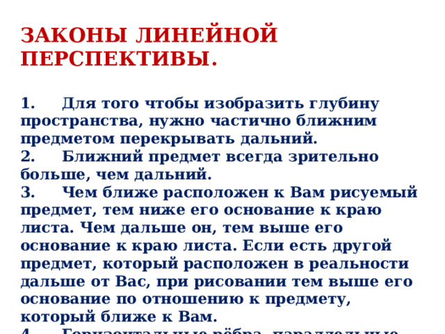 законы линейной перспективы .  1.     Для того чтобы изобразить глубину пространства, нужно частично ближним предметом перекрывать дальний. 2.     Ближний предмет всегда зрительно больше, чем дальний. 3.     Чем ближе расположен к Вам рисуемый предмет, тем ниже его основание к краю листа. Чем дальше он, тем выше его основание к краю листа. Если есть другой предмет, который расположен в реальности дальше от Вас, при рисовании тем выше его основание по отношению к предмету, который ближе к Вам. 4.     Горизонтальные рёбра, параллельные картинной плоскости, нужно изображать строго горизонтально. 5.     Горизонтальные рёбра в угловом повороте (угловая перспектива), нужно изображать наклонно. 