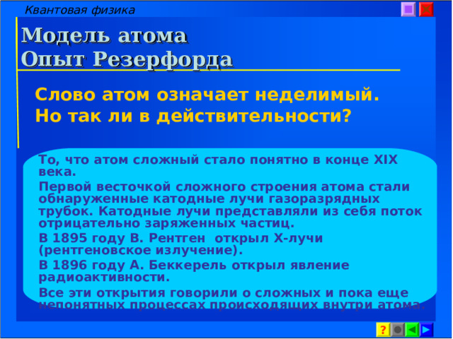 Квантовая физика Модель атома  Опыт Резерфорда Слово атом означает неделимый. Но так ли в действительности? То, что атом сложный стало понятно в конце XIX века. Первой весточкой сложного строения атома стали обнаруженные катодные лучи газоразрядных трубок. Катодные лучи представляли из себя поток отрицательно заряженных частиц. В 1895 году В. Рентген открыл X- лучи (рентгеновское излучение). В 1896 году А. Беккерель открыл явление радиоактивности. Все эти открытия говорили о сложных и пока еще непонятных процессах происходящих внутри атома.  ? 