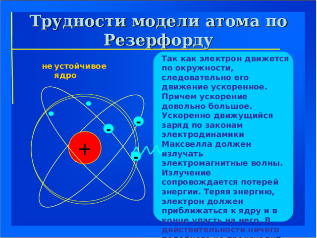 Трудности модели атома по Резерфорду Так как электрон движется по окружности, следовательно его движение ускоренное. Причем ускорение довольно большое. Ускоренно движущийся заряд по законам электродинамики Максвелла должен излучать электромагнитные волны. Излучение сопровождается потерей энергии. Теряя энергию, электрон должен приближаться к ядру и в конце упасть на него. В действительности ничего подобного не происходит, атомы устойчивы и в обычном состоянии не излучают. устойчивое ядро не   - - + - ЯДРО  ЯДРО 