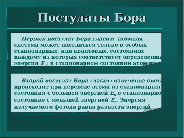Постулаты Бора  Первый постулат Бора гласит : атомная система может находиться только в особых стационарных, или квантовых, состояниях, каждому из которых соответствует определенная энергия Е п ; в стационарном состоянии атом не излучает.  Второй постулат Бора гласит: излучение света происходит при переходе атома из стационарного состояния с большей энергией Е к в стационарное состояние с меньшей энергией Е п . Энергия излучаемого фотона равна разности энергий стационарных состояний. 