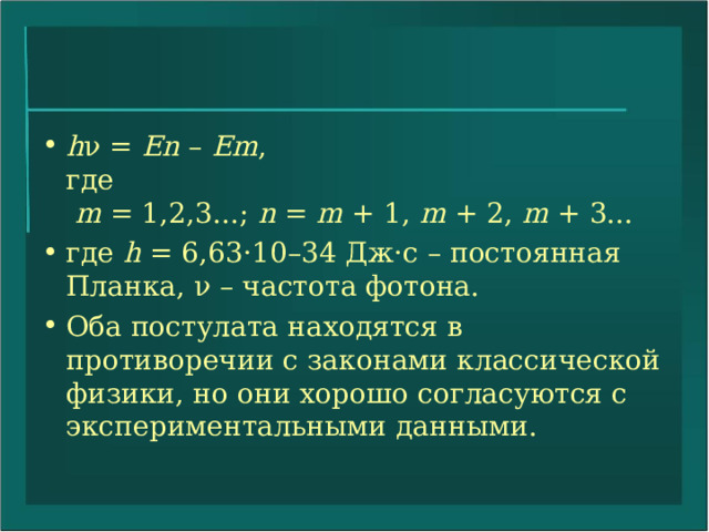 h ν =  En  –  Em ,  где   m  = 1,2,3...;  n  =  m  + 1,  m  + 2,  m  + 3... где h  = 6,63·10–34 Дж·с – постоянная Планка, ν – частота фотона. Оба постулата находятся в противоречии с законами классической физики, но они хорошо согласуются с экспериментальными данными. 