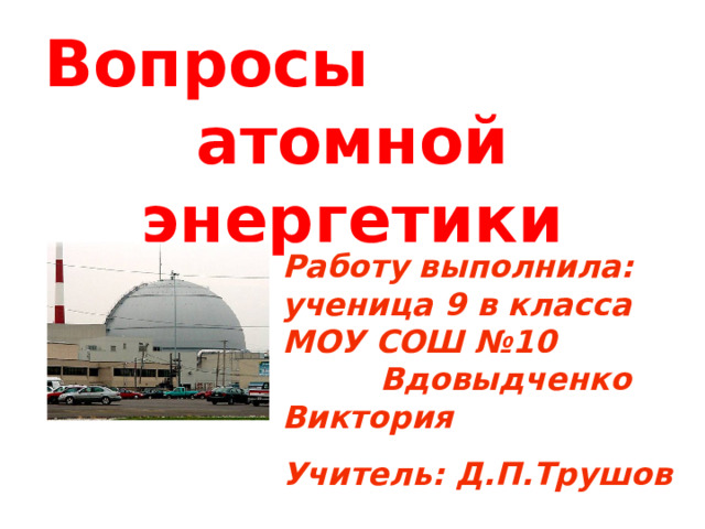 Вопросы атомной энергетики   Работу выполнила: ученица 9 в класса МОУ СОШ №10 Вдовыдченко Виктория Учитель: Д.П.Трушов  