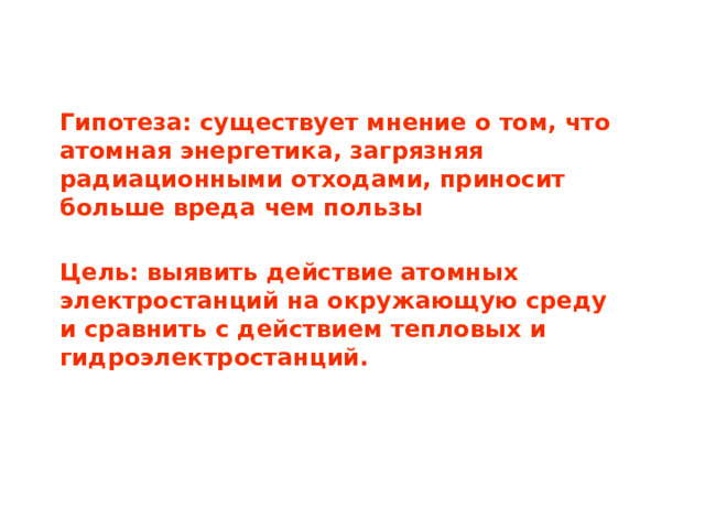 Гипотеза: существует мнение о том, что атомная энергетика, загрязняя радиационными отходами, приносит больше вреда чем пользы Цель: выявить действие атомных электростанций на окружающую среду и сравнить с действием тепловых и гидроэлектростанций.  