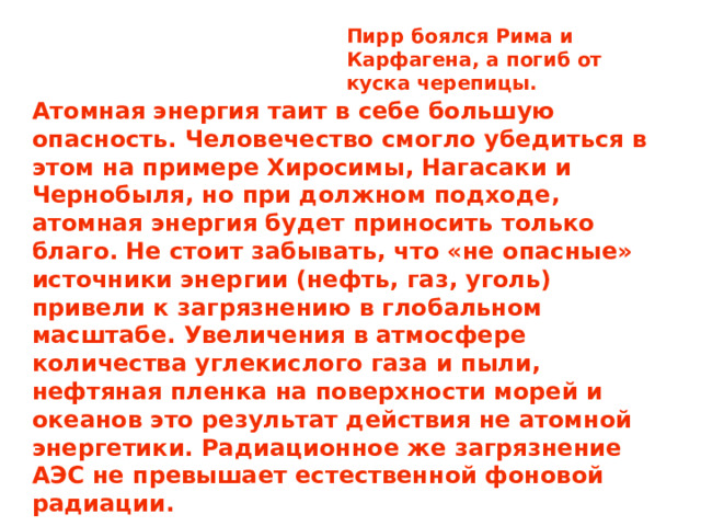 Пирр боялся Рима и Карфагена, а погиб от куска черепицы. Атомная энергия таит в себе большую опасность. Человечество смогло убедиться в этом на примере Хиросимы, Нагасаки и Чернобыля, но при должном подходе, атомная энергия будет приносить только благо. Не стоит забывать, что «не опасные» источники энергии (нефть, газ, уголь) привели к загрязнению в глобальном масштабе. Увеличения в атмосфере количества углекислого газа и пыли, нефтяная пленка на поверхности морей и океанов это результат действия не атомной энергетики. Радиационное же загрязнение АЭС не превышает естественной фоновой радиации.  Мрачную перспективу рисуют не АЭС.  