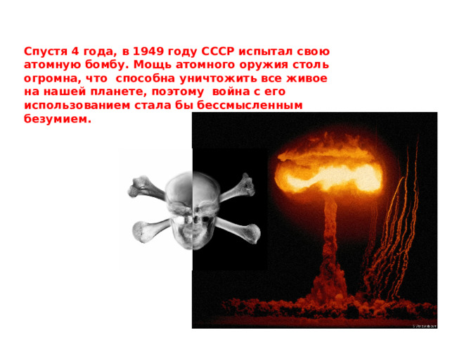 Спустя 4 года, в 1949 году СССР испытал свою атомную бомбу. Мощь атомного оружия столь огромна, что способна уничтожить все живое на нашей планете, поэтому война с его использованием стала бы бессмысленным безумием.  